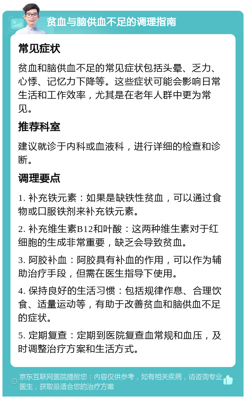 贫血与脑供血不足的调理指南 常见症状 贫血和脑供血不足的常见症状包括头晕、乏力、心悸、记忆力下降等。这些症状可能会影响日常生活和工作效率，尤其是在老年人群中更为常见。 推荐科室 建议就诊于内科或血液科，进行详细的检查和诊断。 调理要点 1. 补充铁元素：如果是缺铁性贫血，可以通过食物或口服铁剂来补充铁元素。 2. 补充维生素B12和叶酸：这两种维生素对于红细胞的生成非常重要，缺乏会导致贫血。 3. 阿胶补血：阿胶具有补血的作用，可以作为辅助治疗手段，但需在医生指导下使用。 4. 保持良好的生活习惯：包括规律作息、合理饮食、适量运动等，有助于改善贫血和脑供血不足的症状。 5. 定期复查：定期到医院复查血常规和血压，及时调整治疗方案和生活方式。