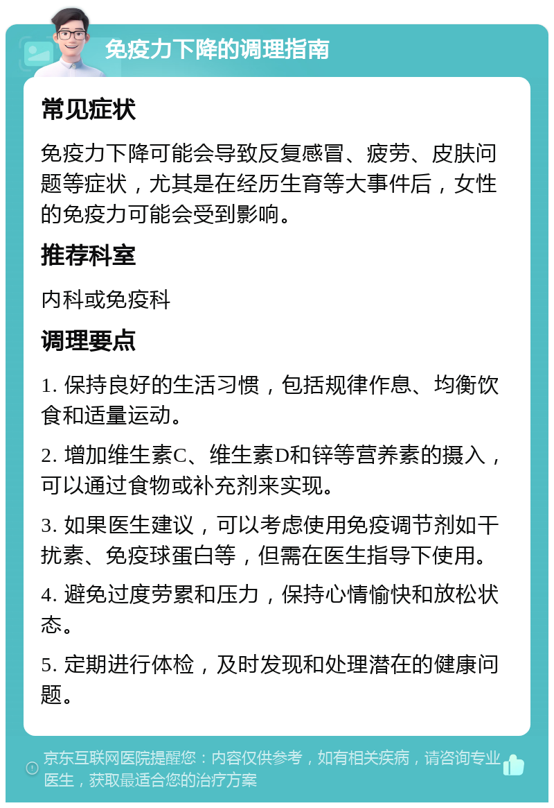 免疫力下降的调理指南 常见症状 免疫力下降可能会导致反复感冒、疲劳、皮肤问题等症状，尤其是在经历生育等大事件后，女性的免疫力可能会受到影响。 推荐科室 内科或免疫科 调理要点 1. 保持良好的生活习惯，包括规律作息、均衡饮食和适量运动。 2. 增加维生素C、维生素D和锌等营养素的摄入，可以通过食物或补充剂来实现。 3. 如果医生建议，可以考虑使用免疫调节剂如干扰素、免疫球蛋白等，但需在医生指导下使用。 4. 避免过度劳累和压力，保持心情愉快和放松状态。 5. 定期进行体检，及时发现和处理潜在的健康问题。