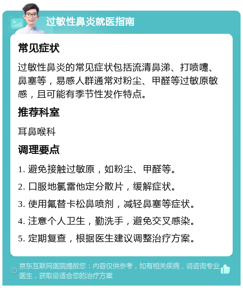 过敏性鼻炎就医指南 常见症状 过敏性鼻炎的常见症状包括流清鼻涕、打喷嚏、鼻塞等，易感人群通常对粉尘、甲醛等过敏原敏感，且可能有季节性发作特点。 推荐科室 耳鼻喉科 调理要点 1. 避免接触过敏原，如粉尘、甲醛等。 2. 口服地氯雷他定分散片，缓解症状。 3. 使用氟替卡松鼻喷剂，减轻鼻塞等症状。 4. 注意个人卫生，勤洗手，避免交叉感染。 5. 定期复查，根据医生建议调整治疗方案。