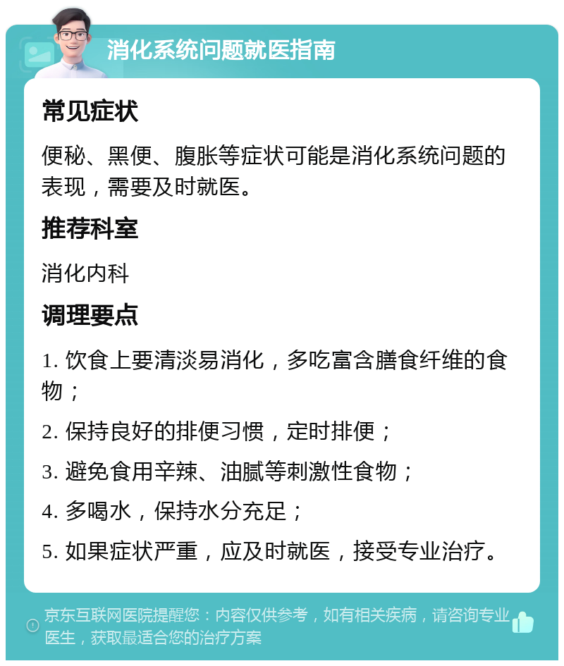 消化系统问题就医指南 常见症状 便秘、黑便、腹胀等症状可能是消化系统问题的表现，需要及时就医。 推荐科室 消化内科 调理要点 1. 饮食上要清淡易消化，多吃富含膳食纤维的食物； 2. 保持良好的排便习惯，定时排便； 3. 避免食用辛辣、油腻等刺激性食物； 4. 多喝水，保持水分充足； 5. 如果症状严重，应及时就医，接受专业治疗。