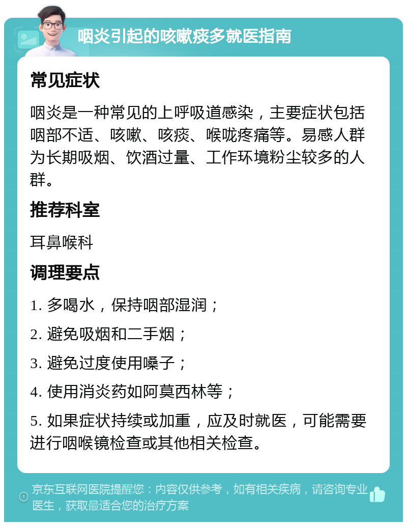 咽炎引起的咳嗽痰多就医指南 常见症状 咽炎是一种常见的上呼吸道感染，主要症状包括咽部不适、咳嗽、咳痰、喉咙疼痛等。易感人群为长期吸烟、饮酒过量、工作环境粉尘较多的人群。 推荐科室 耳鼻喉科 调理要点 1. 多喝水，保持咽部湿润； 2. 避免吸烟和二手烟； 3. 避免过度使用嗓子； 4. 使用消炎药如阿莫西林等； 5. 如果症状持续或加重，应及时就医，可能需要进行咽喉镜检查或其他相关检查。