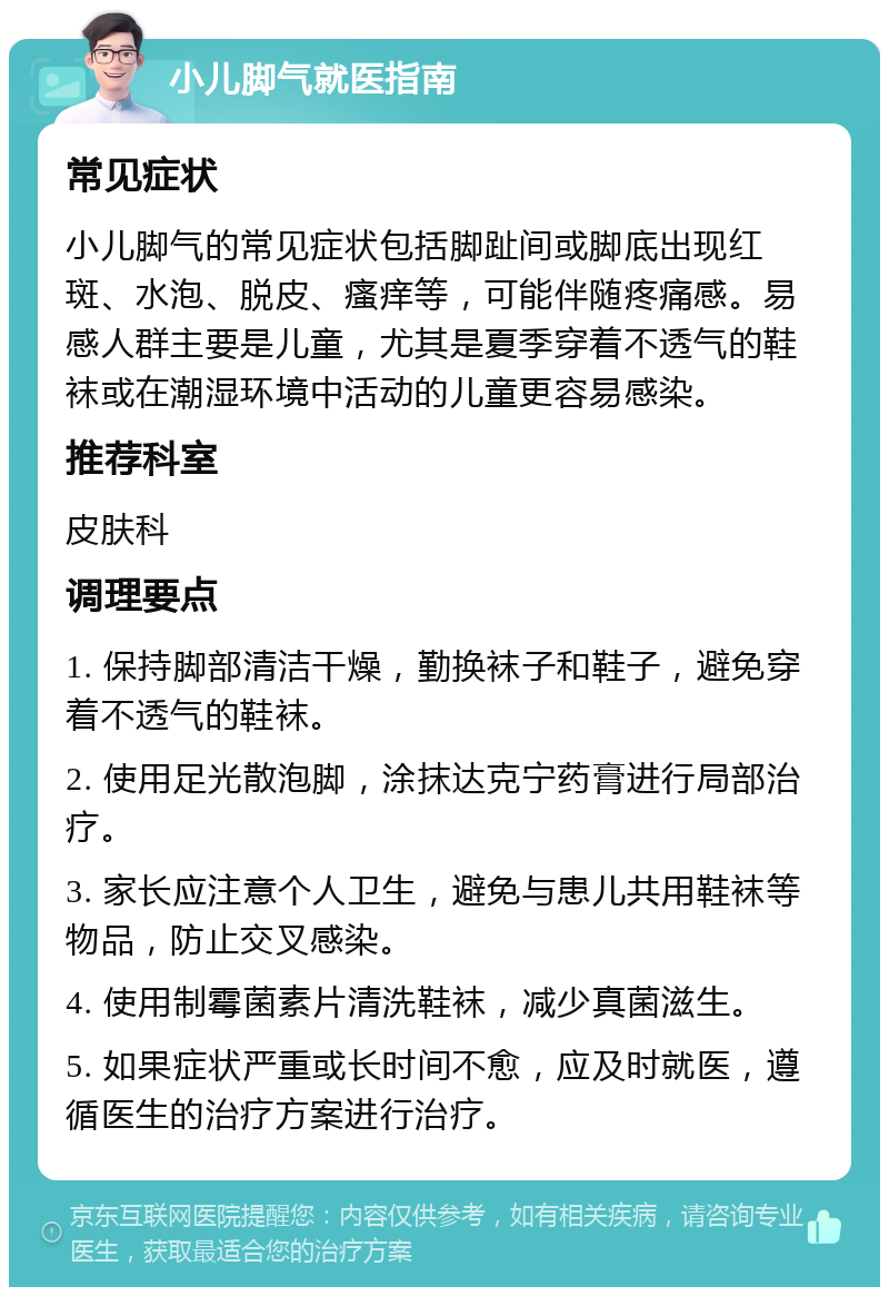 小儿脚气就医指南 常见症状 小儿脚气的常见症状包括脚趾间或脚底出现红斑、水泡、脱皮、瘙痒等，可能伴随疼痛感。易感人群主要是儿童，尤其是夏季穿着不透气的鞋袜或在潮湿环境中活动的儿童更容易感染。 推荐科室 皮肤科 调理要点 1. 保持脚部清洁干燥，勤换袜子和鞋子，避免穿着不透气的鞋袜。 2. 使用足光散泡脚，涂抹达克宁药膏进行局部治疗。 3. 家长应注意个人卫生，避免与患儿共用鞋袜等物品，防止交叉感染。 4. 使用制霉菌素片清洗鞋袜，减少真菌滋生。 5. 如果症状严重或长时间不愈，应及时就医，遵循医生的治疗方案进行治疗。