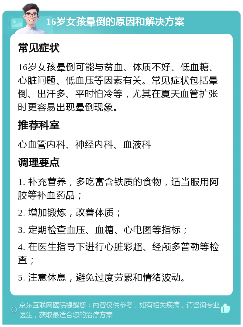 16岁女孩晕倒的原因和解决方案 常见症状 16岁女孩晕倒可能与贫血、体质不好、低血糖、心脏问题、低血压等因素有关。常见症状包括晕倒、出汗多、平时怕冷等，尤其在夏天血管扩张时更容易出现晕倒现象。 推荐科室 心血管内科、神经内科、血液科 调理要点 1. 补充营养，多吃富含铁质的食物，适当服用阿胶等补血药品； 2. 增加锻炼，改善体质； 3. 定期检查血压、血糖、心电图等指标； 4. 在医生指导下进行心脏彩超、经颅多普勒等检查； 5. 注意休息，避免过度劳累和情绪波动。