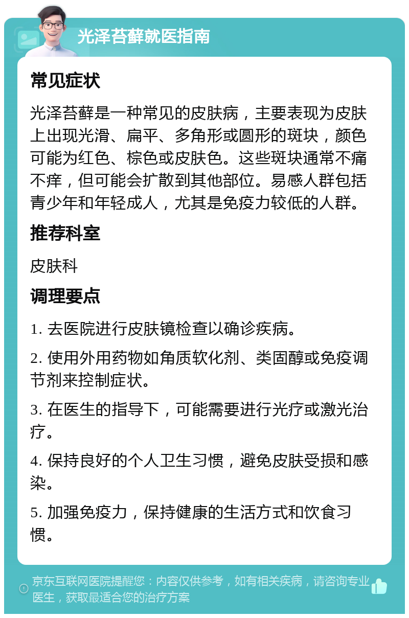 光泽苔藓就医指南 常见症状 光泽苔藓是一种常见的皮肤病，主要表现为皮肤上出现光滑、扁平、多角形或圆形的斑块，颜色可能为红色、棕色或皮肤色。这些斑块通常不痛不痒，但可能会扩散到其他部位。易感人群包括青少年和年轻成人，尤其是免疫力较低的人群。 推荐科室 皮肤科 调理要点 1. 去医院进行皮肤镜检查以确诊疾病。 2. 使用外用药物如角质软化剂、类固醇或免疫调节剂来控制症状。 3. 在医生的指导下，可能需要进行光疗或激光治疗。 4. 保持良好的个人卫生习惯，避免皮肤受损和感染。 5. 加强免疫力，保持健康的生活方式和饮食习惯。