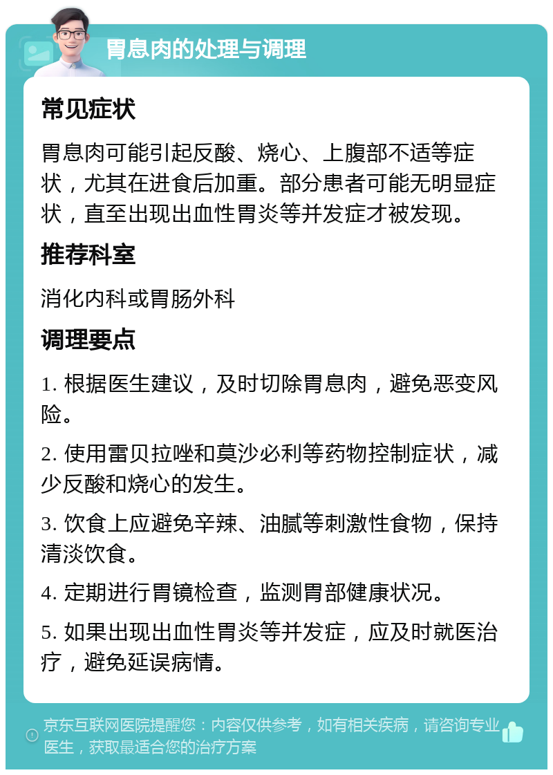 胃息肉的处理与调理 常见症状 胃息肉可能引起反酸、烧心、上腹部不适等症状，尤其在进食后加重。部分患者可能无明显症状，直至出现出血性胃炎等并发症才被发现。 推荐科室 消化内科或胃肠外科 调理要点 1. 根据医生建议，及时切除胃息肉，避免恶变风险。 2. 使用雷贝拉唑和莫沙必利等药物控制症状，减少反酸和烧心的发生。 3. 饮食上应避免辛辣、油腻等刺激性食物，保持清淡饮食。 4. 定期进行胃镜检查，监测胃部健康状况。 5. 如果出现出血性胃炎等并发症，应及时就医治疗，避免延误病情。