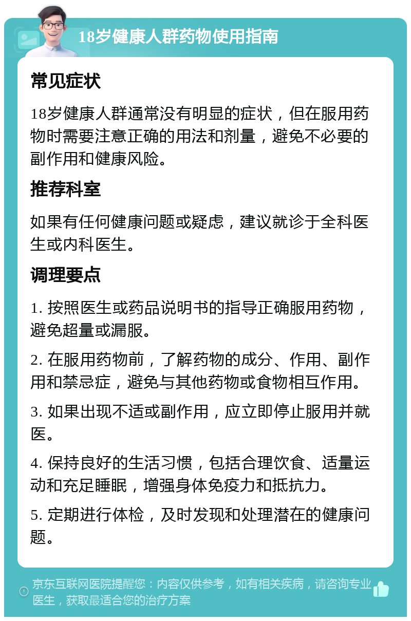 18岁健康人群药物使用指南 常见症状 18岁健康人群通常没有明显的症状，但在服用药物时需要注意正确的用法和剂量，避免不必要的副作用和健康风险。 推荐科室 如果有任何健康问题或疑虑，建议就诊于全科医生或内科医生。 调理要点 1. 按照医生或药品说明书的指导正确服用药物，避免超量或漏服。 2. 在服用药物前，了解药物的成分、作用、副作用和禁忌症，避免与其他药物或食物相互作用。 3. 如果出现不适或副作用，应立即停止服用并就医。 4. 保持良好的生活习惯，包括合理饮食、适量运动和充足睡眠，增强身体免疫力和抵抗力。 5. 定期进行体检，及时发现和处理潜在的健康问题。