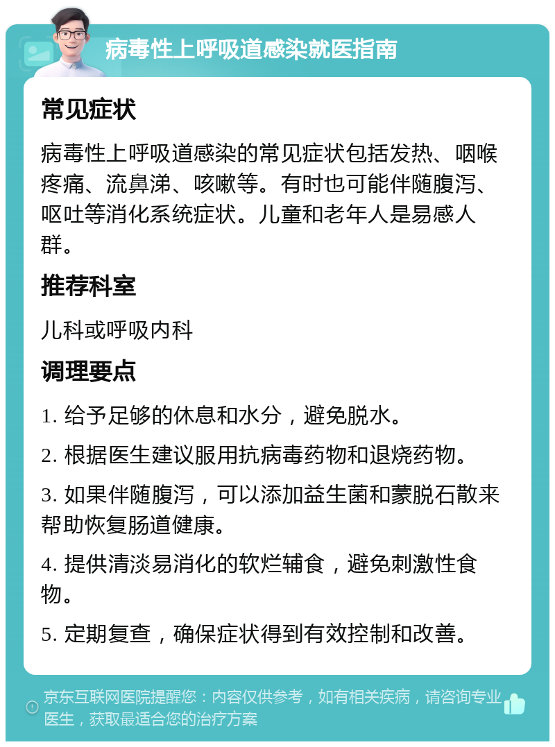 病毒性上呼吸道感染就医指南 常见症状 病毒性上呼吸道感染的常见症状包括发热、咽喉疼痛、流鼻涕、咳嗽等。有时也可能伴随腹泻、呕吐等消化系统症状。儿童和老年人是易感人群。 推荐科室 儿科或呼吸内科 调理要点 1. 给予足够的休息和水分，避免脱水。 2. 根据医生建议服用抗病毒药物和退烧药物。 3. 如果伴随腹泻，可以添加益生菌和蒙脱石散来帮助恢复肠道健康。 4. 提供清淡易消化的软烂辅食，避免刺激性食物。 5. 定期复查，确保症状得到有效控制和改善。