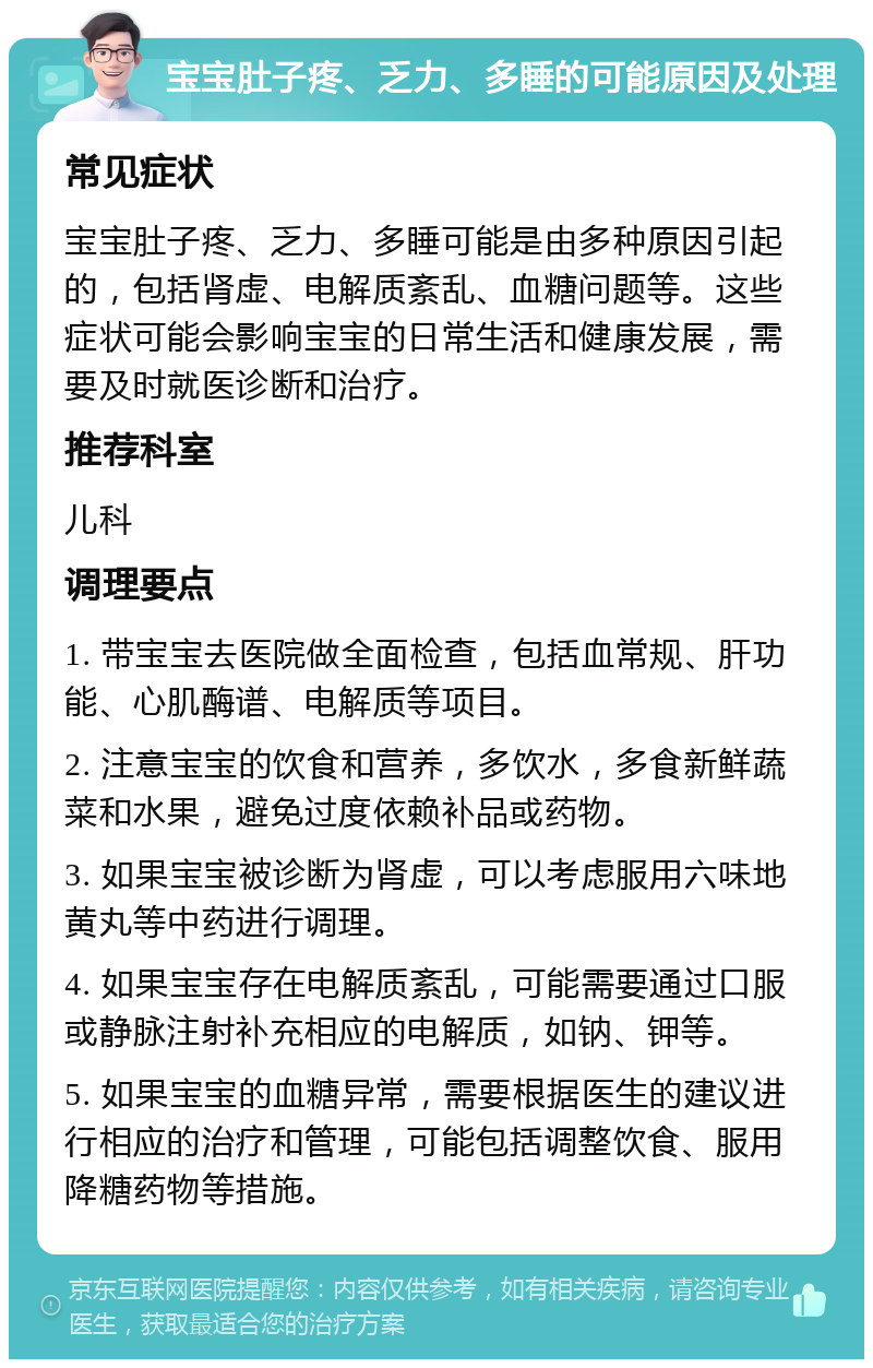 宝宝肚子疼、乏力、多睡的可能原因及处理 常见症状 宝宝肚子疼、乏力、多睡可能是由多种原因引起的，包括肾虚、电解质紊乱、血糖问题等。这些症状可能会影响宝宝的日常生活和健康发展，需要及时就医诊断和治疗。 推荐科室 儿科 调理要点 1. 带宝宝去医院做全面检查，包括血常规、肝功能、心肌酶谱、电解质等项目。 2. 注意宝宝的饮食和营养，多饮水，多食新鲜蔬菜和水果，避免过度依赖补品或药物。 3. 如果宝宝被诊断为肾虚，可以考虑服用六味地黄丸等中药进行调理。 4. 如果宝宝存在电解质紊乱，可能需要通过口服或静脉注射补充相应的电解质，如钠、钾等。 5. 如果宝宝的血糖异常，需要根据医生的建议进行相应的治疗和管理，可能包括调整饮食、服用降糖药物等措施。