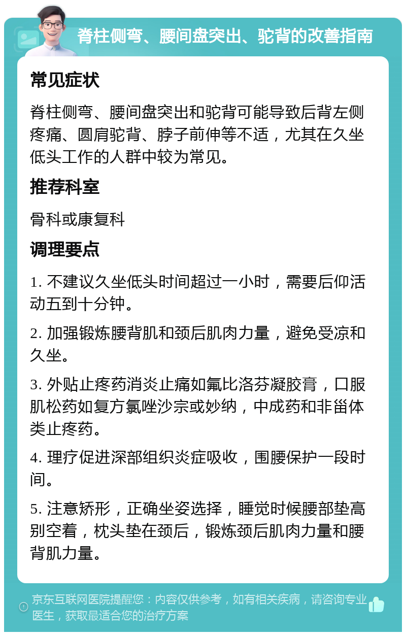 脊柱侧弯、腰间盘突出、驼背的改善指南 常见症状 脊柱侧弯、腰间盘突出和驼背可能导致后背左侧疼痛、圆肩驼背、脖子前伸等不适，尤其在久坐低头工作的人群中较为常见。 推荐科室 骨科或康复科 调理要点 1. 不建议久坐低头时间超过一小时，需要后仰活动五到十分钟。 2. 加强锻炼腰背肌和颈后肌肉力量，避免受凉和久坐。 3. 外贴止疼药消炎止痛如氟比洛芬凝胶膏，口服肌松药如复方氯唑沙宗或妙纳，中成药和非甾体类止疼药。 4. 理疗促进深部组织炎症吸收，围腰保护一段时间。 5. 注意矫形，正确坐姿选择，睡觉时候腰部垫高别空着，枕头垫在颈后，锻炼颈后肌肉力量和腰背肌力量。