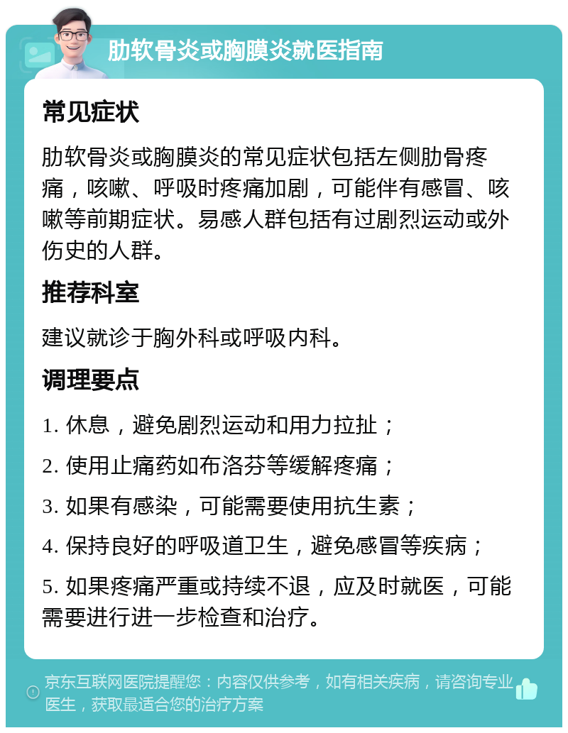 肋软骨炎或胸膜炎就医指南 常见症状 肋软骨炎或胸膜炎的常见症状包括左侧肋骨疼痛，咳嗽、呼吸时疼痛加剧，可能伴有感冒、咳嗽等前期症状。易感人群包括有过剧烈运动或外伤史的人群。 推荐科室 建议就诊于胸外科或呼吸内科。 调理要点 1. 休息，避免剧烈运动和用力拉扯； 2. 使用止痛药如布洛芬等缓解疼痛； 3. 如果有感染，可能需要使用抗生素； 4. 保持良好的呼吸道卫生，避免感冒等疾病； 5. 如果疼痛严重或持续不退，应及时就医，可能需要进行进一步检查和治疗。