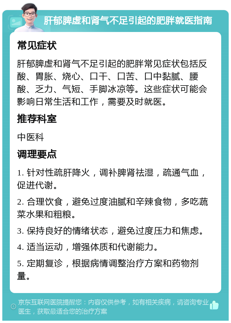 肝郁脾虚和肾气不足引起的肥胖就医指南 常见症状 肝郁脾虚和肾气不足引起的肥胖常见症状包括反酸、胃胀、烧心、口干、口苦、口中黏腻、腰酸、乏力、气短、手脚冰凉等。这些症状可能会影响日常生活和工作，需要及时就医。 推荐科室 中医科 调理要点 1. 针对性疏肝降火，调补脾肾祛湿，疏通气血，促进代谢。 2. 合理饮食，避免过度油腻和辛辣食物，多吃蔬菜水果和粗粮。 3. 保持良好的情绪状态，避免过度压力和焦虑。 4. 适当运动，增强体质和代谢能力。 5. 定期复诊，根据病情调整治疗方案和药物剂量。