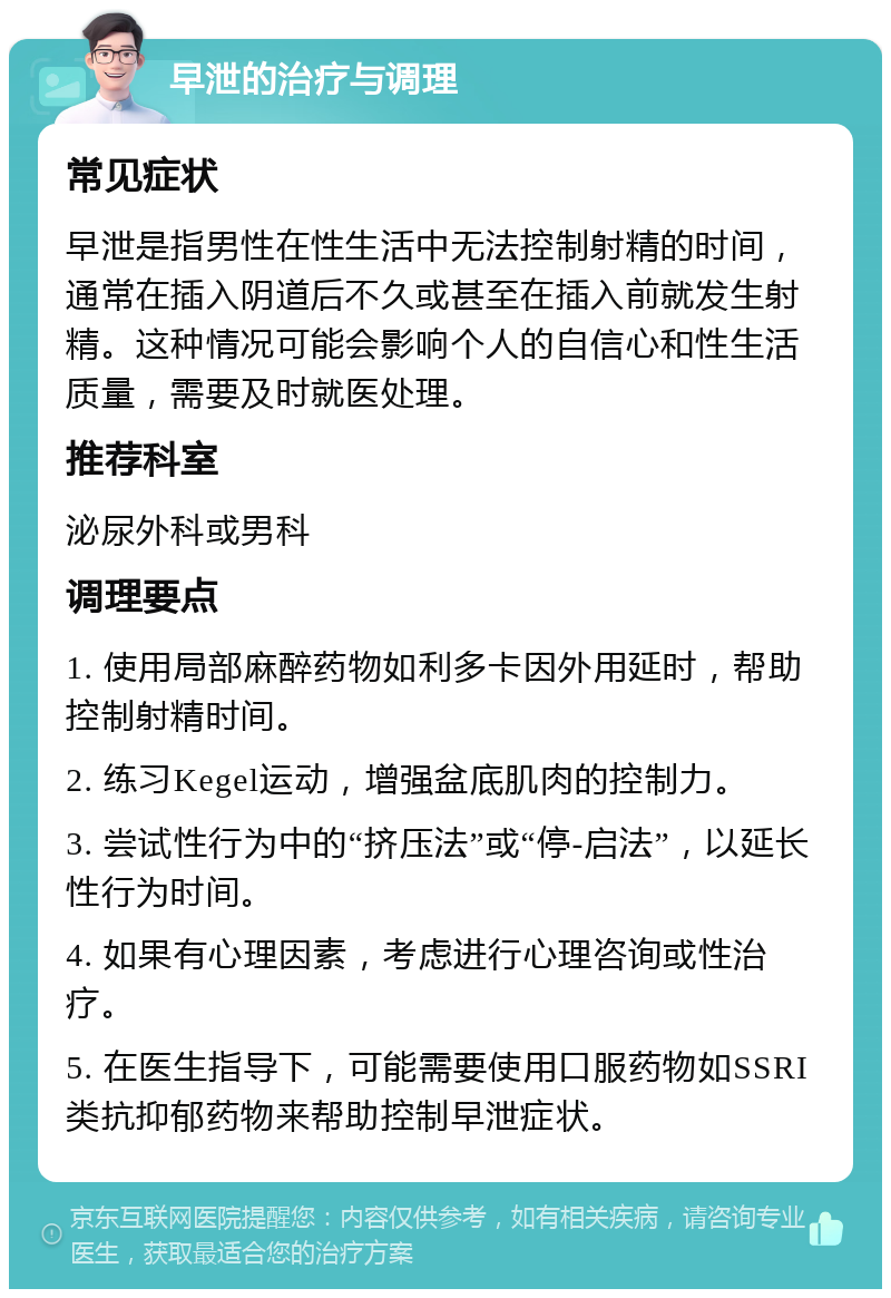 早泄的治疗与调理 常见症状 早泄是指男性在性生活中无法控制射精的时间，通常在插入阴道后不久或甚至在插入前就发生射精。这种情况可能会影响个人的自信心和性生活质量，需要及时就医处理。 推荐科室 泌尿外科或男科 调理要点 1. 使用局部麻醉药物如利多卡因外用延时，帮助控制射精时间。 2. 练习Kegel运动，增强盆底肌肉的控制力。 3. 尝试性行为中的“挤压法”或“停-启法”，以延长性行为时间。 4. 如果有心理因素，考虑进行心理咨询或性治疗。 5. 在医生指导下，可能需要使用口服药物如SSRI类抗抑郁药物来帮助控制早泄症状。