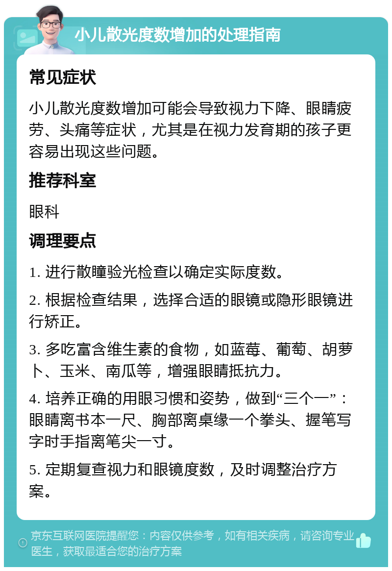 小儿散光度数增加的处理指南 常见症状 小儿散光度数增加可能会导致视力下降、眼睛疲劳、头痛等症状，尤其是在视力发育期的孩子更容易出现这些问题。 推荐科室 眼科 调理要点 1. 进行散瞳验光检查以确定实际度数。 2. 根据检查结果，选择合适的眼镜或隐形眼镜进行矫正。 3. 多吃富含维生素的食物，如蓝莓、葡萄、胡萝卜、玉米、南瓜等，增强眼睛抵抗力。 4. 培养正确的用眼习惯和姿势，做到“三个一”：眼睛离书本一尺、胸部离桌缘一个拳头、握笔写字时手指离笔尖一寸。 5. 定期复查视力和眼镜度数，及时调整治疗方案。