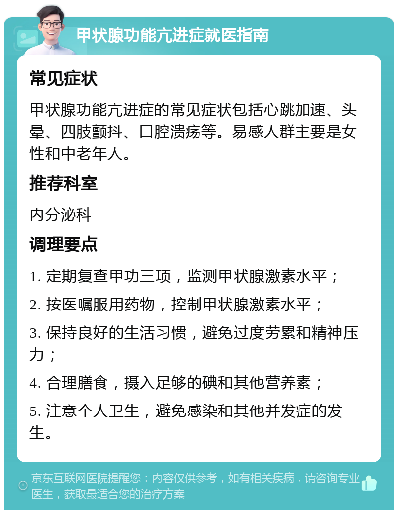 甲状腺功能亢进症就医指南 常见症状 甲状腺功能亢进症的常见症状包括心跳加速、头晕、四肢颤抖、口腔溃疡等。易感人群主要是女性和中老年人。 推荐科室 内分泌科 调理要点 1. 定期复查甲功三项，监测甲状腺激素水平； 2. 按医嘱服用药物，控制甲状腺激素水平； 3. 保持良好的生活习惯，避免过度劳累和精神压力； 4. 合理膳食，摄入足够的碘和其他营养素； 5. 注意个人卫生，避免感染和其他并发症的发生。