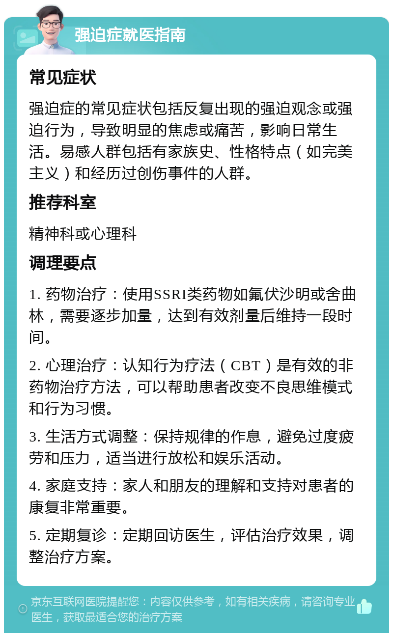 强迫症就医指南 常见症状 强迫症的常见症状包括反复出现的强迫观念或强迫行为，导致明显的焦虑或痛苦，影响日常生活。易感人群包括有家族史、性格特点（如完美主义）和经历过创伤事件的人群。 推荐科室 精神科或心理科 调理要点 1. 药物治疗：使用SSRI类药物如氟伏沙明或舍曲林，需要逐步加量，达到有效剂量后维持一段时间。 2. 心理治疗：认知行为疗法（CBT）是有效的非药物治疗方法，可以帮助患者改变不良思维模式和行为习惯。 3. 生活方式调整：保持规律的作息，避免过度疲劳和压力，适当进行放松和娱乐活动。 4. 家庭支持：家人和朋友的理解和支持对患者的康复非常重要。 5. 定期复诊：定期回访医生，评估治疗效果，调整治疗方案。