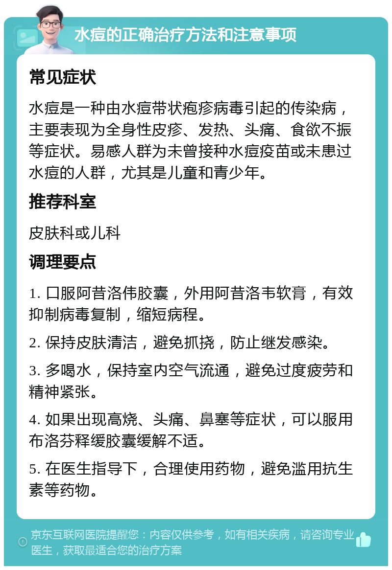 水痘的正确治疗方法和注意事项 常见症状 水痘是一种由水痘带状疱疹病毒引起的传染病，主要表现为全身性皮疹、发热、头痛、食欲不振等症状。易感人群为未曾接种水痘疫苗或未患过水痘的人群，尤其是儿童和青少年。 推荐科室 皮肤科或儿科 调理要点 1. 口服阿昔洛伟胶囊，外用阿昔洛韦软膏，有效抑制病毒复制，缩短病程。 2. 保持皮肤清洁，避免抓挠，防止继发感染。 3. 多喝水，保持室内空气流通，避免过度疲劳和精神紧张。 4. 如果出现高烧、头痛、鼻塞等症状，可以服用布洛芬释缓胶囊缓解不适。 5. 在医生指导下，合理使用药物，避免滥用抗生素等药物。