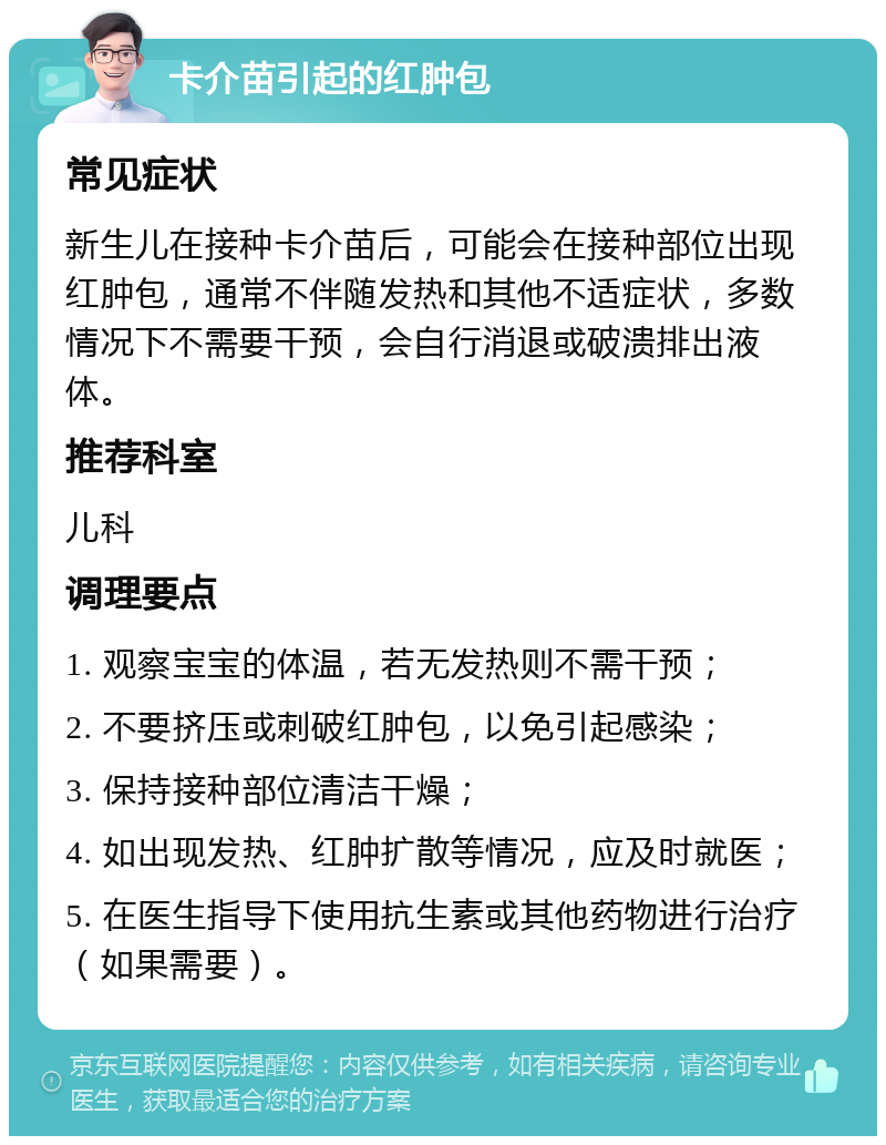 卡介苗引起的红肿包 常见症状 新生儿在接种卡介苗后，可能会在接种部位出现红肿包，通常不伴随发热和其他不适症状，多数情况下不需要干预，会自行消退或破溃排出液体。 推荐科室 儿科 调理要点 1. 观察宝宝的体温，若无发热则不需干预； 2. 不要挤压或刺破红肿包，以免引起感染； 3. 保持接种部位清洁干燥； 4. 如出现发热、红肿扩散等情况，应及时就医； 5. 在医生指导下使用抗生素或其他药物进行治疗（如果需要）。