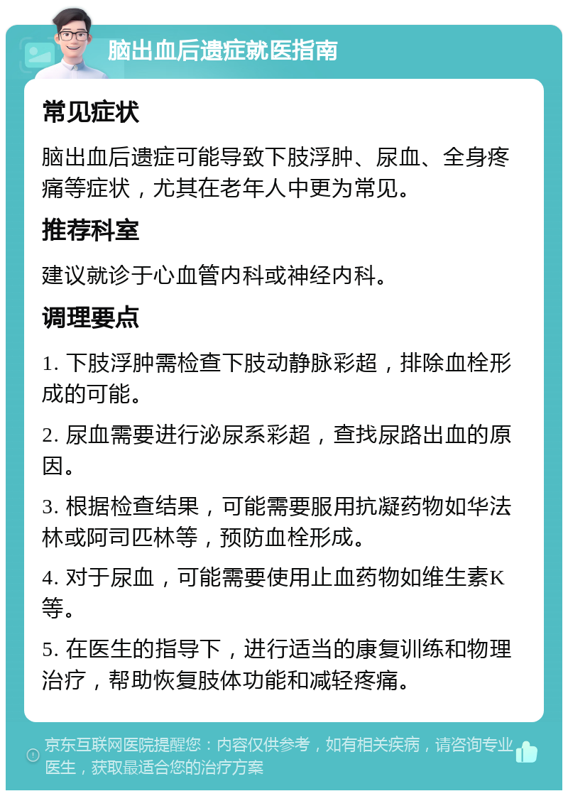 脑出血后遗症就医指南 常见症状 脑出血后遗症可能导致下肢浮肿、尿血、全身疼痛等症状，尤其在老年人中更为常见。 推荐科室 建议就诊于心血管内科或神经内科。 调理要点 1. 下肢浮肿需检查下肢动静脉彩超，排除血栓形成的可能。 2. 尿血需要进行泌尿系彩超，查找尿路出血的原因。 3. 根据检查结果，可能需要服用抗凝药物如华法林或阿司匹林等，预防血栓形成。 4. 对于尿血，可能需要使用止血药物如维生素K等。 5. 在医生的指导下，进行适当的康复训练和物理治疗，帮助恢复肢体功能和减轻疼痛。