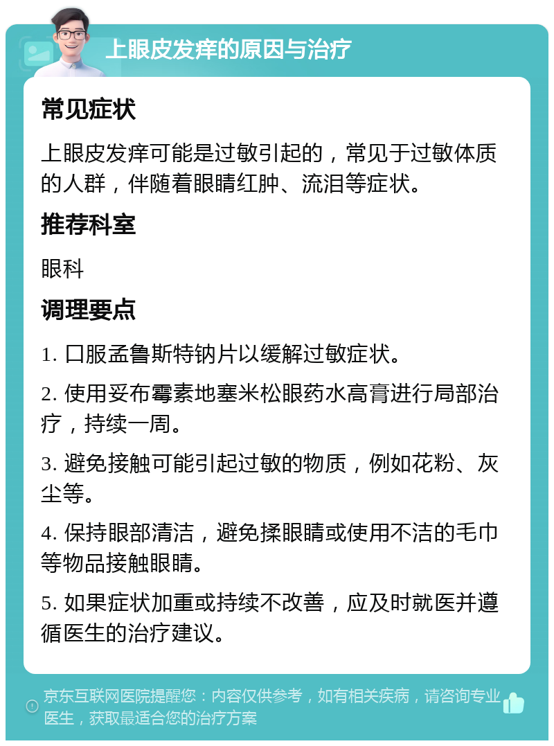 上眼皮发痒的原因与治疗 常见症状 上眼皮发痒可能是过敏引起的，常见于过敏体质的人群，伴随着眼睛红肿、流泪等症状。 推荐科室 眼科 调理要点 1. 口服孟鲁斯特钠片以缓解过敏症状。 2. 使用妥布霉素地塞米松眼药水高膏进行局部治疗，持续一周。 3. 避免接触可能引起过敏的物质，例如花粉、灰尘等。 4. 保持眼部清洁，避免揉眼睛或使用不洁的毛巾等物品接触眼睛。 5. 如果症状加重或持续不改善，应及时就医并遵循医生的治疗建议。