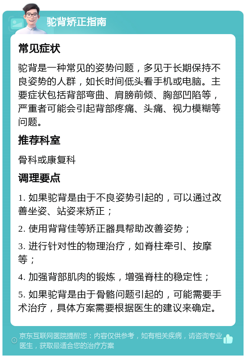 驼背矫正指南 常见症状 驼背是一种常见的姿势问题，多见于长期保持不良姿势的人群，如长时间低头看手机或电脑。主要症状包括背部弯曲、肩膀前倾、胸部凹陷等，严重者可能会引起背部疼痛、头痛、视力模糊等问题。 推荐科室 骨科或康复科 调理要点 1. 如果驼背是由于不良姿势引起的，可以通过改善坐姿、站姿来矫正； 2. 使用背背佳等矫正器具帮助改善姿势； 3. 进行针对性的物理治疗，如脊柱牵引、按摩等； 4. 加强背部肌肉的锻炼，增强脊柱的稳定性； 5. 如果驼背是由于骨骼问题引起的，可能需要手术治疗，具体方案需要根据医生的建议来确定。