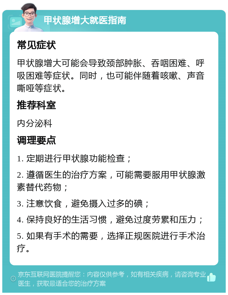 甲状腺增大就医指南 常见症状 甲状腺增大可能会导致颈部肿胀、吞咽困难、呼吸困难等症状。同时，也可能伴随着咳嗽、声音嘶哑等症状。 推荐科室 内分泌科 调理要点 1. 定期进行甲状腺功能检查； 2. 遵循医生的治疗方案，可能需要服用甲状腺激素替代药物； 3. 注意饮食，避免摄入过多的碘； 4. 保持良好的生活习惯，避免过度劳累和压力； 5. 如果有手术的需要，选择正规医院进行手术治疗。