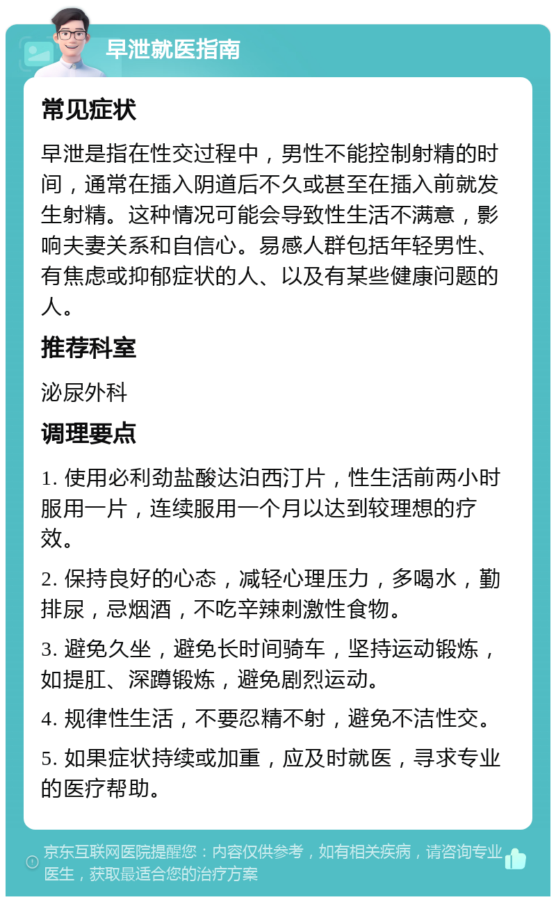 早泄就医指南 常见症状 早泄是指在性交过程中，男性不能控制射精的时间，通常在插入阴道后不久或甚至在插入前就发生射精。这种情况可能会导致性生活不满意，影响夫妻关系和自信心。易感人群包括年轻男性、有焦虑或抑郁症状的人、以及有某些健康问题的人。 推荐科室 泌尿外科 调理要点 1. 使用必利劲盐酸达泊西汀片，性生活前两小时服用一片，连续服用一个月以达到较理想的疗效。 2. 保持良好的心态，减轻心理压力，多喝水，勤排尿，忌烟酒，不吃辛辣刺激性食物。 3. 避免久坐，避免长时间骑车，坚持运动锻炼，如提肛、深蹲锻炼，避免剧烈运动。 4. 规律性生活，不要忍精不射，避免不洁性交。 5. 如果症状持续或加重，应及时就医，寻求专业的医疗帮助。