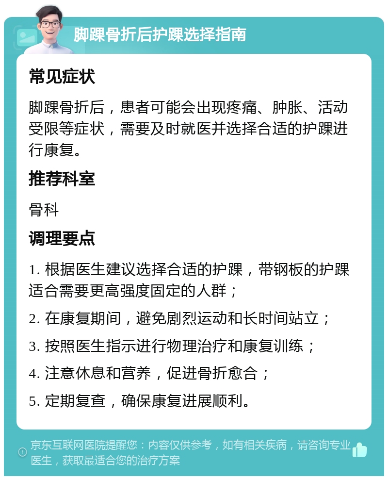 脚踝骨折后护踝选择指南 常见症状 脚踝骨折后，患者可能会出现疼痛、肿胀、活动受限等症状，需要及时就医并选择合适的护踝进行康复。 推荐科室 骨科 调理要点 1. 根据医生建议选择合适的护踝，带钢板的护踝适合需要更高强度固定的人群； 2. 在康复期间，避免剧烈运动和长时间站立； 3. 按照医生指示进行物理治疗和康复训练； 4. 注意休息和营养，促进骨折愈合； 5. 定期复查，确保康复进展顺利。