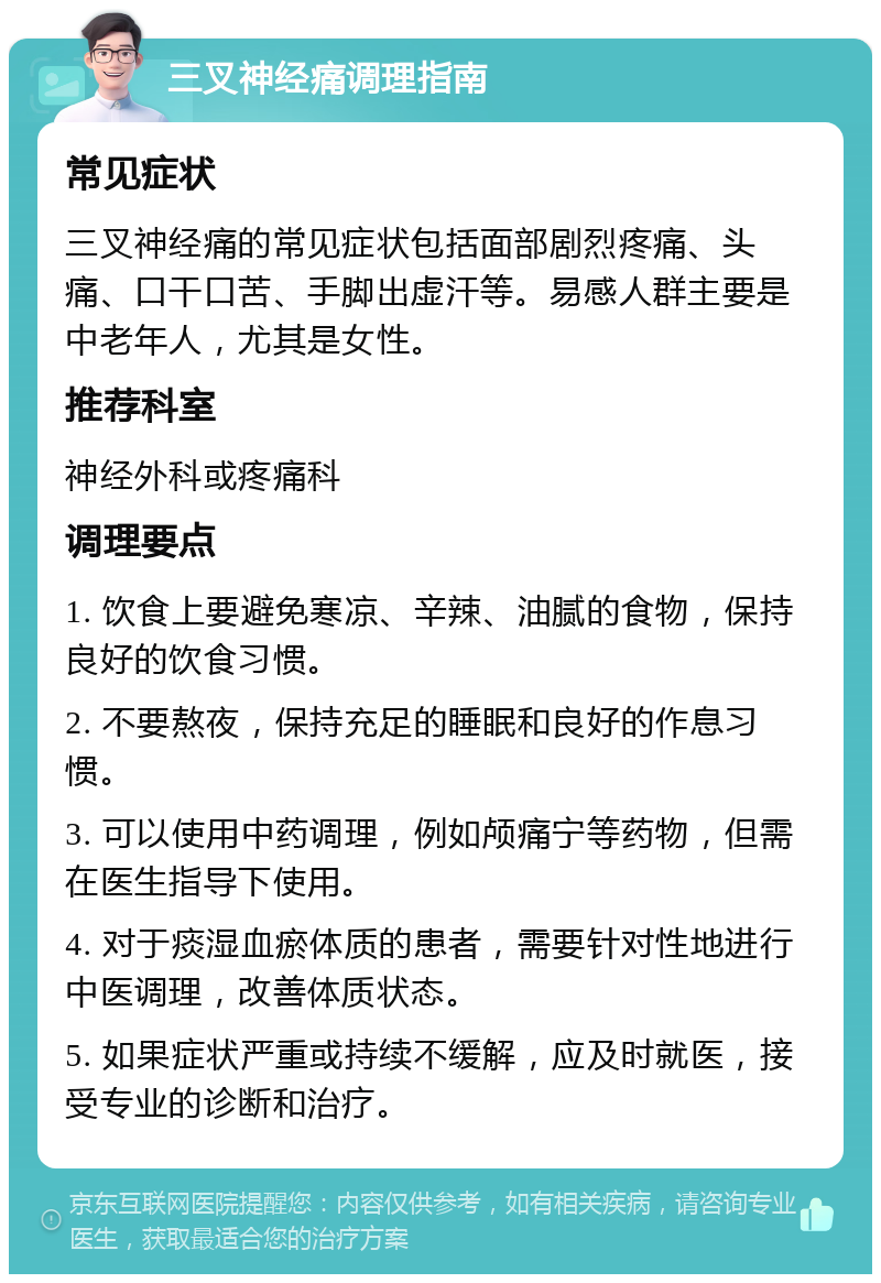 三叉神经痛调理指南 常见症状 三叉神经痛的常见症状包括面部剧烈疼痛、头痛、口干口苦、手脚出虚汗等。易感人群主要是中老年人，尤其是女性。 推荐科室 神经外科或疼痛科 调理要点 1. 饮食上要避免寒凉、辛辣、油腻的食物，保持良好的饮食习惯。 2. 不要熬夜，保持充足的睡眠和良好的作息习惯。 3. 可以使用中药调理，例如颅痛宁等药物，但需在医生指导下使用。 4. 对于痰湿血瘀体质的患者，需要针对性地进行中医调理，改善体质状态。 5. 如果症状严重或持续不缓解，应及时就医，接受专业的诊断和治疗。