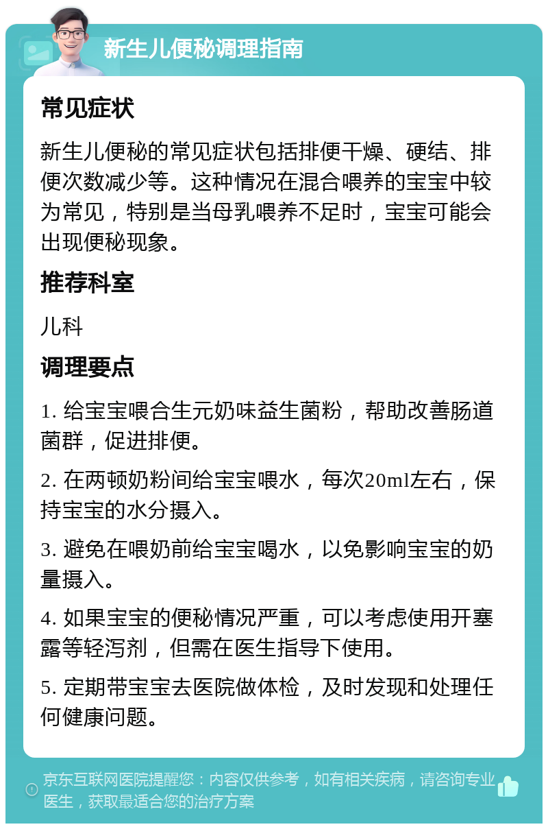 新生儿便秘调理指南 常见症状 新生儿便秘的常见症状包括排便干燥、硬结、排便次数减少等。这种情况在混合喂养的宝宝中较为常见，特别是当母乳喂养不足时，宝宝可能会出现便秘现象。 推荐科室 儿科 调理要点 1. 给宝宝喂合生元奶味益生菌粉，帮助改善肠道菌群，促进排便。 2. 在两顿奶粉间给宝宝喂水，每次20ml左右，保持宝宝的水分摄入。 3. 避免在喂奶前给宝宝喝水，以免影响宝宝的奶量摄入。 4. 如果宝宝的便秘情况严重，可以考虑使用开塞露等轻泻剂，但需在医生指导下使用。 5. 定期带宝宝去医院做体检，及时发现和处理任何健康问题。