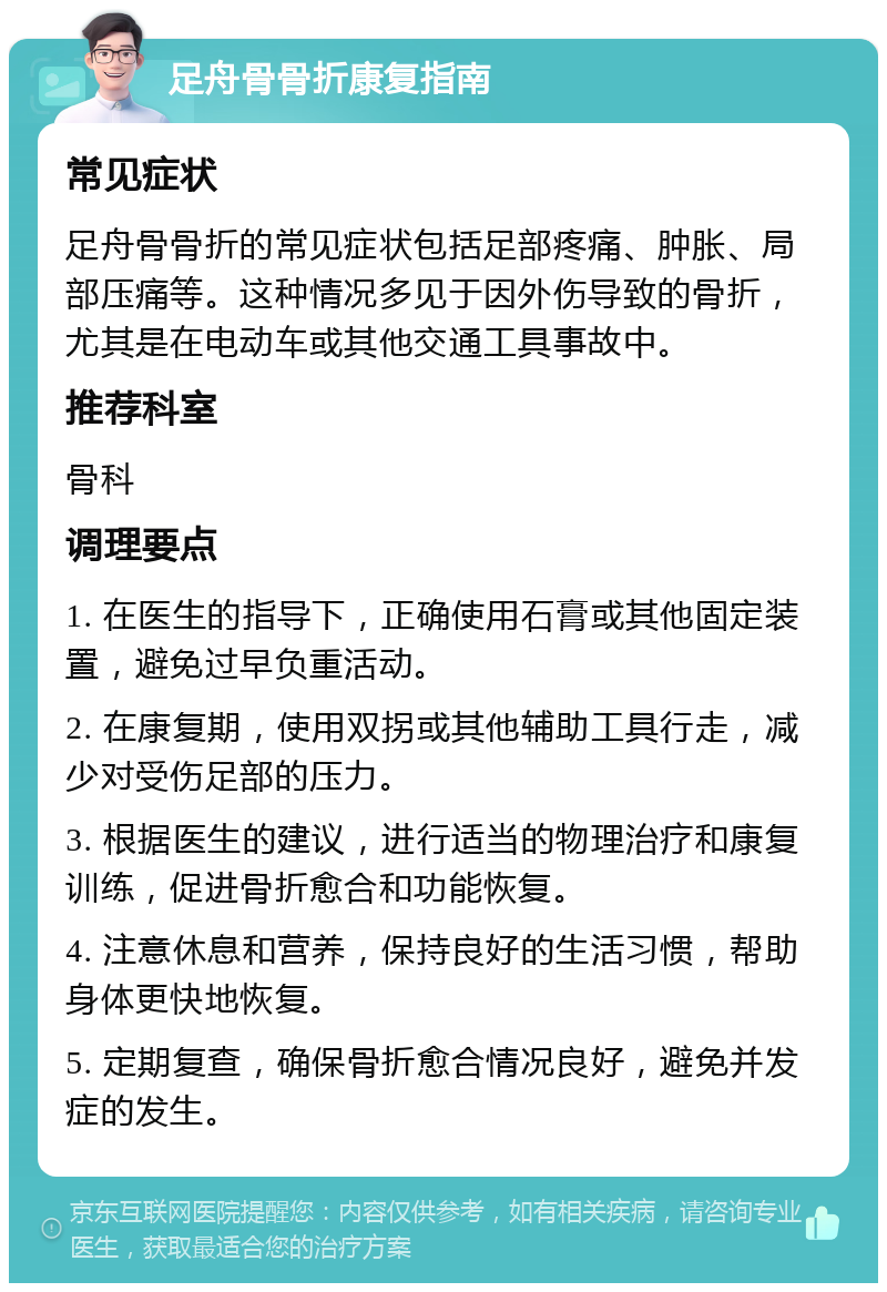 足舟骨骨折康复指南 常见症状 足舟骨骨折的常见症状包括足部疼痛、肿胀、局部压痛等。这种情况多见于因外伤导致的骨折，尤其是在电动车或其他交通工具事故中。 推荐科室 骨科 调理要点 1. 在医生的指导下，正确使用石膏或其他固定装置，避免过早负重活动。 2. 在康复期，使用双拐或其他辅助工具行走，减少对受伤足部的压力。 3. 根据医生的建议，进行适当的物理治疗和康复训练，促进骨折愈合和功能恢复。 4. 注意休息和营养，保持良好的生活习惯，帮助身体更快地恢复。 5. 定期复查，确保骨折愈合情况良好，避免并发症的发生。