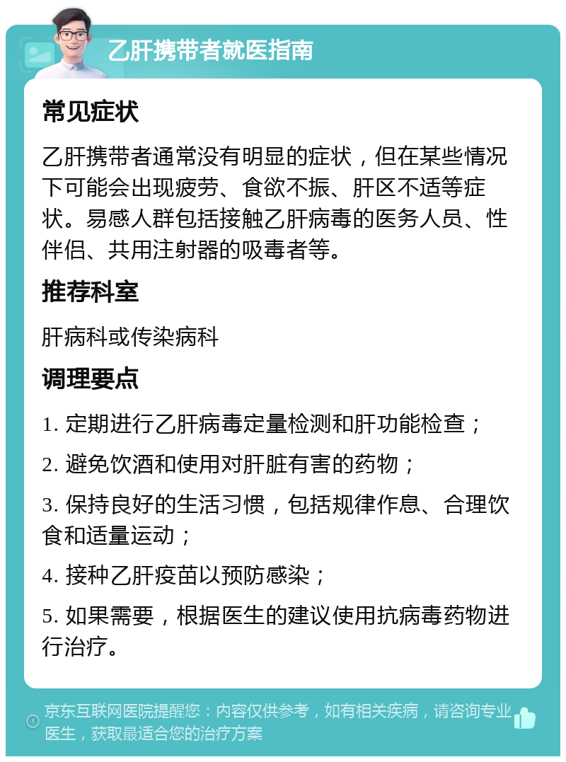 乙肝携带者就医指南 常见症状 乙肝携带者通常没有明显的症状，但在某些情况下可能会出现疲劳、食欲不振、肝区不适等症状。易感人群包括接触乙肝病毒的医务人员、性伴侣、共用注射器的吸毒者等。 推荐科室 肝病科或传染病科 调理要点 1. 定期进行乙肝病毒定量检测和肝功能检查； 2. 避免饮酒和使用对肝脏有害的药物； 3. 保持良好的生活习惯，包括规律作息、合理饮食和适量运动； 4. 接种乙肝疫苗以预防感染； 5. 如果需要，根据医生的建议使用抗病毒药物进行治疗。