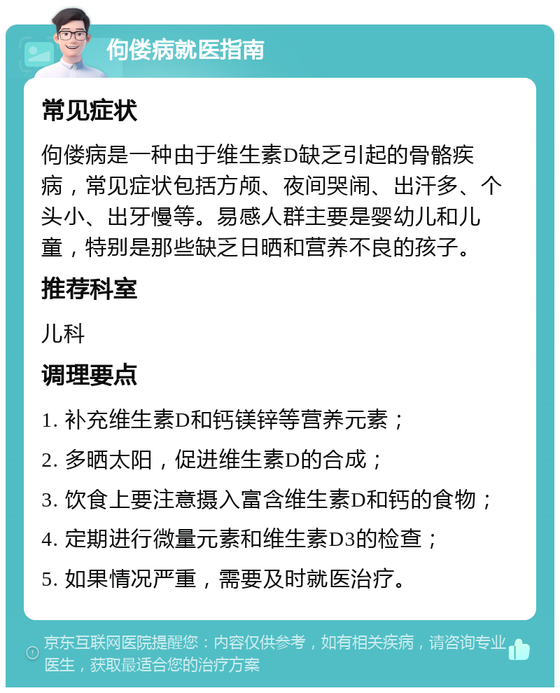 佝偻病就医指南 常见症状 佝偻病是一种由于维生素D缺乏引起的骨骼疾病，常见症状包括方颅、夜间哭闹、出汗多、个头小、出牙慢等。易感人群主要是婴幼儿和儿童，特别是那些缺乏日晒和营养不良的孩子。 推荐科室 儿科 调理要点 1. 补充维生素D和钙镁锌等营养元素； 2. 多晒太阳，促进维生素D的合成； 3. 饮食上要注意摄入富含维生素D和钙的食物； 4. 定期进行微量元素和维生素D3的检查； 5. 如果情况严重，需要及时就医治疗。