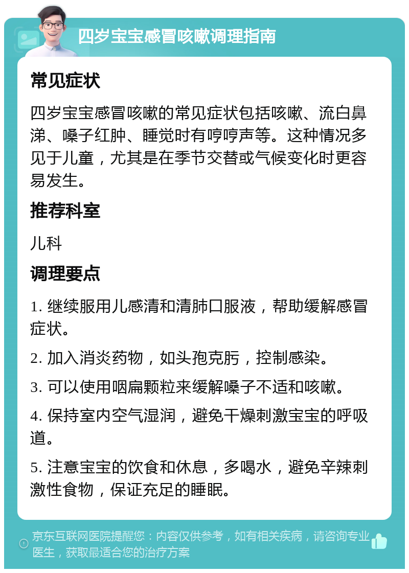 四岁宝宝感冒咳嗽调理指南 常见症状 四岁宝宝感冒咳嗽的常见症状包括咳嗽、流白鼻涕、嗓子红肿、睡觉时有哼哼声等。这种情况多见于儿童，尤其是在季节交替或气候变化时更容易发生。 推荐科室 儿科 调理要点 1. 继续服用儿感清和清肺口服液，帮助缓解感冒症状。 2. 加入消炎药物，如头孢克肟，控制感染。 3. 可以使用咽扁颗粒来缓解嗓子不适和咳嗽。 4. 保持室内空气湿润，避免干燥刺激宝宝的呼吸道。 5. 注意宝宝的饮食和休息，多喝水，避免辛辣刺激性食物，保证充足的睡眠。