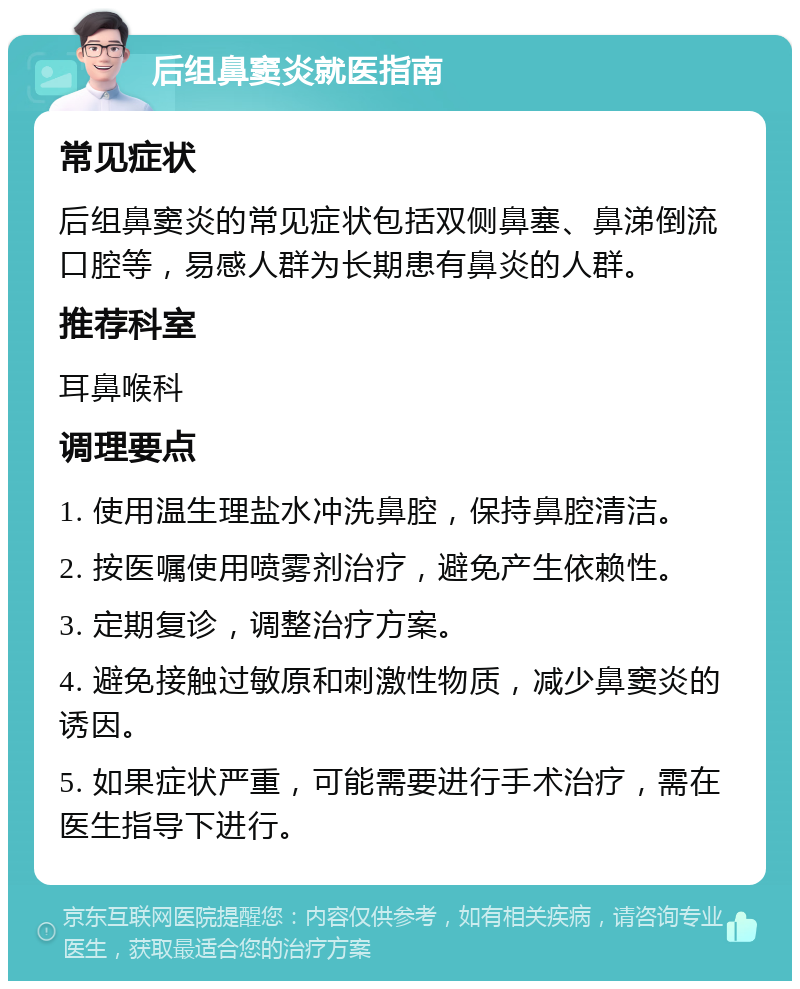 后组鼻窦炎就医指南 常见症状 后组鼻窦炎的常见症状包括双侧鼻塞、鼻涕倒流口腔等，易感人群为长期患有鼻炎的人群。 推荐科室 耳鼻喉科 调理要点 1. 使用温生理盐水冲洗鼻腔，保持鼻腔清洁。 2. 按医嘱使用喷雾剂治疗，避免产生依赖性。 3. 定期复诊，调整治疗方案。 4. 避免接触过敏原和刺激性物质，减少鼻窦炎的诱因。 5. 如果症状严重，可能需要进行手术治疗，需在医生指导下进行。