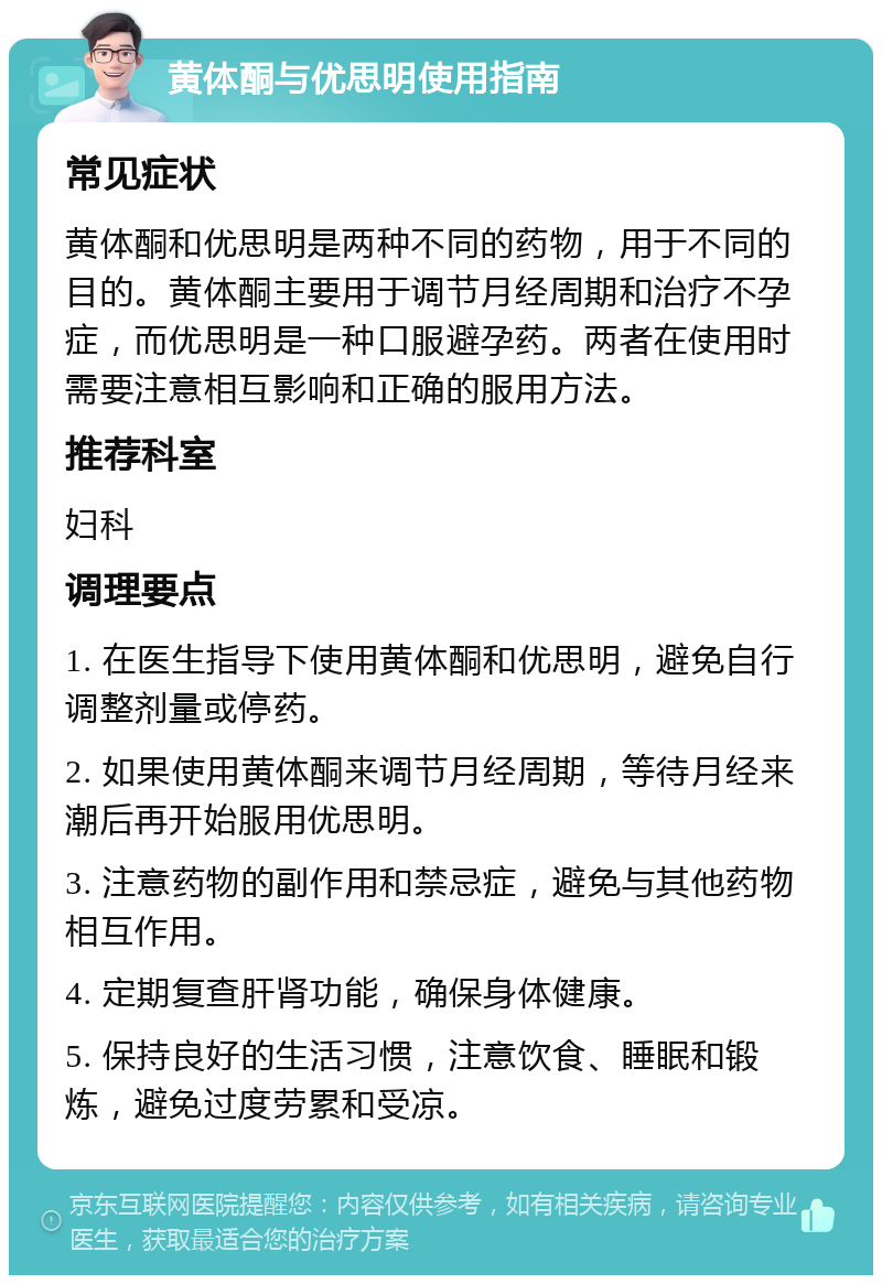 黄体酮与优思明使用指南 常见症状 黄体酮和优思明是两种不同的药物，用于不同的目的。黄体酮主要用于调节月经周期和治疗不孕症，而优思明是一种口服避孕药。两者在使用时需要注意相互影响和正确的服用方法。 推荐科室 妇科 调理要点 1. 在医生指导下使用黄体酮和优思明，避免自行调整剂量或停药。 2. 如果使用黄体酮来调节月经周期，等待月经来潮后再开始服用优思明。 3. 注意药物的副作用和禁忌症，避免与其他药物相互作用。 4. 定期复查肝肾功能，确保身体健康。 5. 保持良好的生活习惯，注意饮食、睡眠和锻炼，避免过度劳累和受凉。