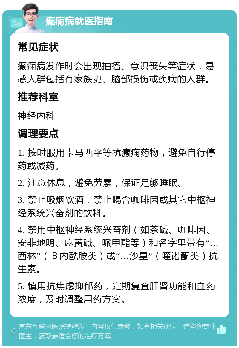 癫痫病就医指南 常见症状 癫痫病发作时会出现抽搐、意识丧失等症状，易感人群包括有家族史、脑部损伤或疾病的人群。 推荐科室 神经内科 调理要点 1. 按时服用卡马西平等抗癫痫药物，避免自行停药或减药。 2. 注意休息，避免劳累，保证足够睡眠。 3. 禁止吸烟饮酒，禁止喝含咖啡因或其它中枢神经系统兴奋剂的饮料。 4. 禁用中枢神经系统兴奋剂（如茶碱、咖啡因、安非地明、麻黄碱、哌甲酯等）和名字里带有“…西林”（Ｂ内酰胺类）或“…沙星”（喹诺酮类）抗生素。 5. 慎用抗焦虑抑郁药，定期复查肝肾功能和血药浓度，及时调整用药方案。