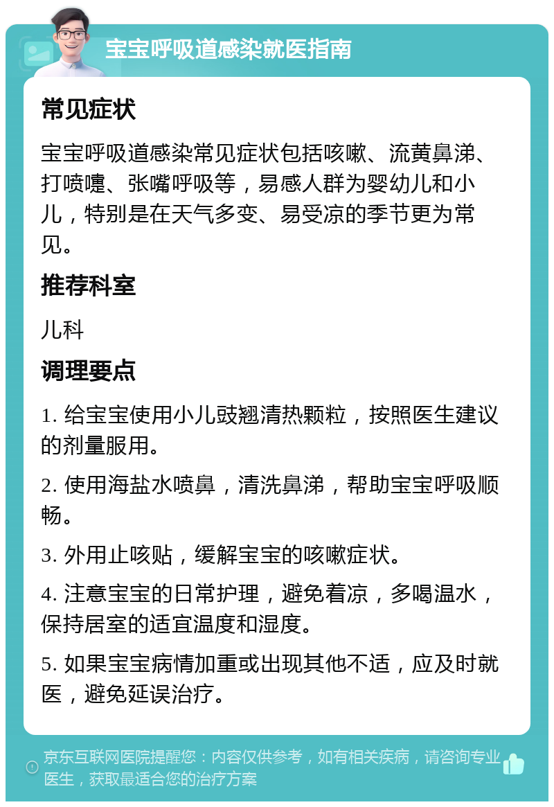 宝宝呼吸道感染就医指南 常见症状 宝宝呼吸道感染常见症状包括咳嗽、流黄鼻涕、打喷嚏、张嘴呼吸等，易感人群为婴幼儿和小儿，特别是在天气多变、易受凉的季节更为常见。 推荐科室 儿科 调理要点 1. 给宝宝使用小儿豉翘清热颗粒，按照医生建议的剂量服用。 2. 使用海盐水喷鼻，清洗鼻涕，帮助宝宝呼吸顺畅。 3. 外用止咳贴，缓解宝宝的咳嗽症状。 4. 注意宝宝的日常护理，避免着凉，多喝温水，保持居室的适宜温度和湿度。 5. 如果宝宝病情加重或出现其他不适，应及时就医，避免延误治疗。