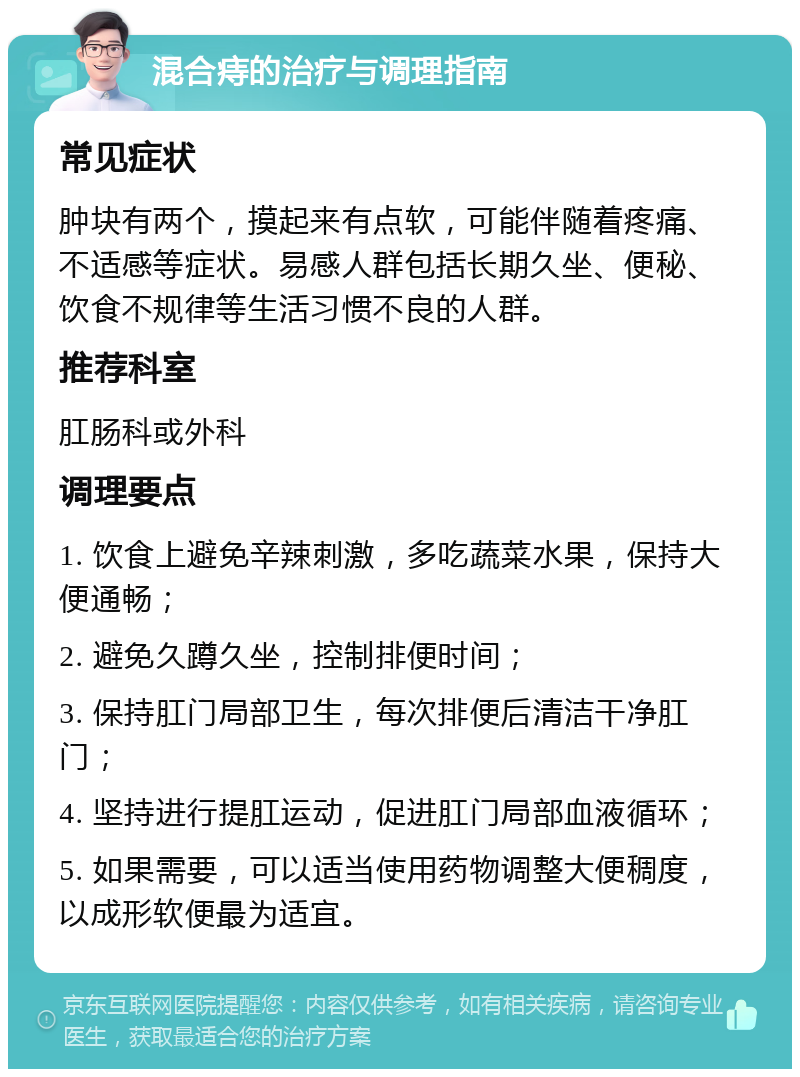 混合痔的治疗与调理指南 常见症状 肿块有两个，摸起来有点软，可能伴随着疼痛、不适感等症状。易感人群包括长期久坐、便秘、饮食不规律等生活习惯不良的人群。 推荐科室 肛肠科或外科 调理要点 1. 饮食上避免辛辣刺激，多吃蔬菜水果，保持大便通畅； 2. 避免久蹲久坐，控制排便时间； 3. 保持肛门局部卫生，每次排便后清洁干净肛门； 4. 坚持进行提肛运动，促进肛门局部血液循环； 5. 如果需要，可以适当使用药物调整大便稠度，以成形软便最为适宜。