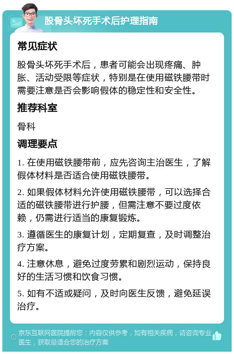 股骨头坏死手术后护理指南 常见症状 股骨头坏死手术后，患者可能会出现疼痛、肿胀、活动受限等症状，特别是在使用磁铁腰带时需要注意是否会影响假体的稳定性和安全性。 推荐科室 骨科 调理要点 1. 在使用磁铁腰带前，应先咨询主治医生，了解假体材料是否适合使用磁铁腰带。 2. 如果假体材料允许使用磁铁腰带，可以选择合适的磁铁腰带进行护腰，但需注意不要过度依赖，仍需进行适当的康复锻炼。 3. 遵循医生的康复计划，定期复查，及时调整治疗方案。 4. 注意休息，避免过度劳累和剧烈运动，保持良好的生活习惯和饮食习惯。 5. 如有不适或疑问，及时向医生反馈，避免延误治疗。