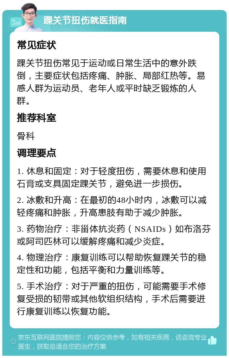 踝关节扭伤就医指南 常见症状 踝关节扭伤常见于运动或日常生活中的意外跌倒，主要症状包括疼痛、肿胀、局部红热等。易感人群为运动员、老年人或平时缺乏锻炼的人群。 推荐科室 骨科 调理要点 1. 休息和固定：对于轻度扭伤，需要休息和使用石膏或支具固定踝关节，避免进一步损伤。 2. 冰敷和升高：在最初的48小时内，冰敷可以减轻疼痛和肿胀，升高患肢有助于减少肿胀。 3. 药物治疗：非甾体抗炎药（NSAIDs）如布洛芬或阿司匹林可以缓解疼痛和减少炎症。 4. 物理治疗：康复训练可以帮助恢复踝关节的稳定性和功能，包括平衡和力量训练等。 5. 手术治疗：对于严重的扭伤，可能需要手术修复受损的韧带或其他软组织结构，手术后需要进行康复训练以恢复功能。