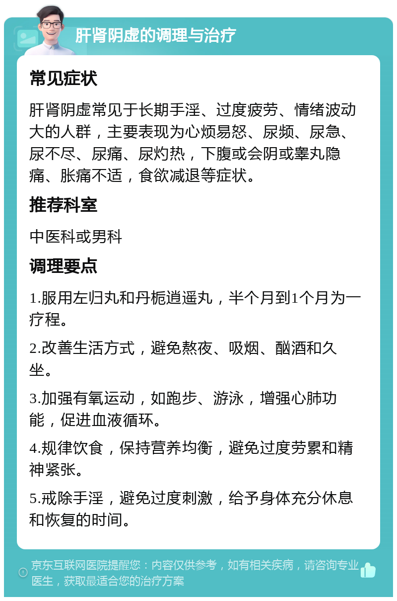 肝肾阴虚的调理与治疗 常见症状 肝肾阴虚常见于长期手淫、过度疲劳、情绪波动大的人群，主要表现为心烦易怒、尿频、尿急、尿不尽、尿痛、尿灼热，下腹或会阴或睾丸隐痛、胀痛不适，食欲减退等症状。 推荐科室 中医科或男科 调理要点 1.服用左归丸和丹栀逍遥丸，半个月到1个月为一疗程。 2.改善生活方式，避免熬夜、吸烟、酗酒和久坐。 3.加强有氧运动，如跑步、游泳，增强心肺功能，促进血液循环。 4.规律饮食，保持营养均衡，避免过度劳累和精神紧张。 5.戒除手淫，避免过度刺激，给予身体充分休息和恢复的时间。