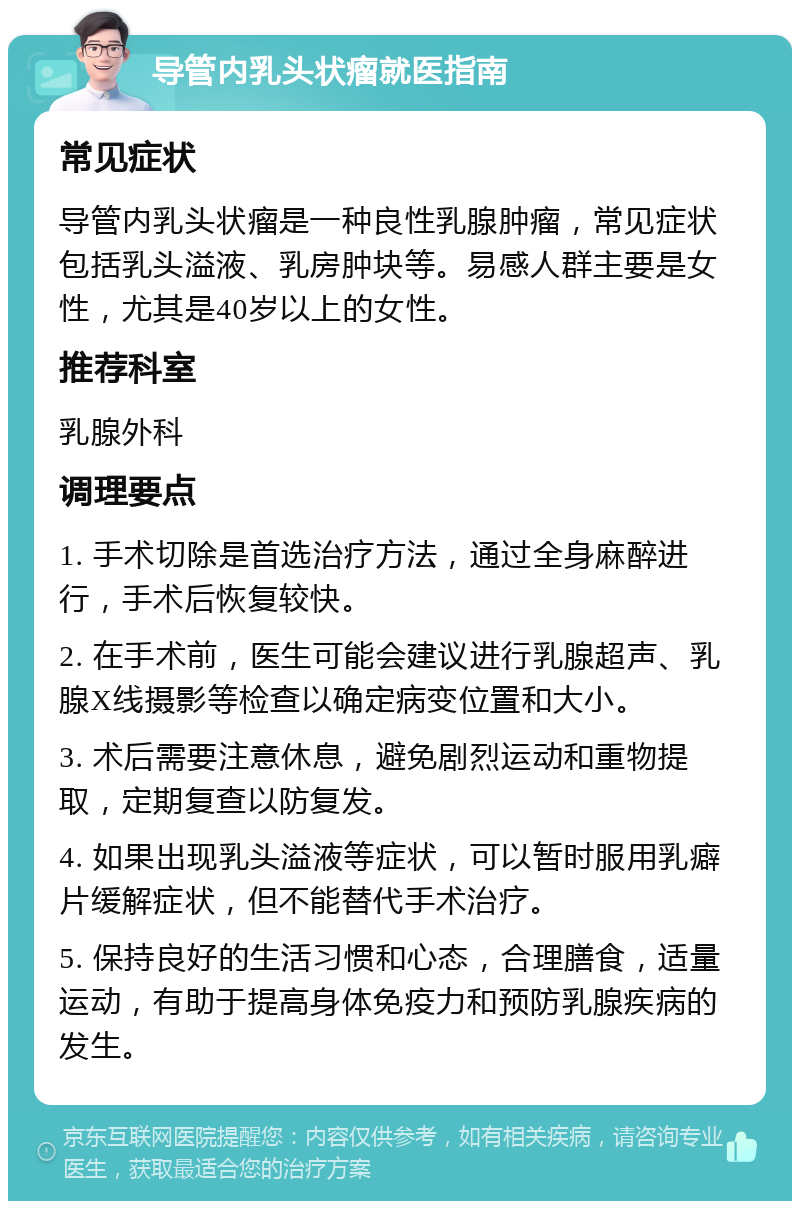 导管内乳头状瘤就医指南 常见症状 导管内乳头状瘤是一种良性乳腺肿瘤，常见症状包括乳头溢液、乳房肿块等。易感人群主要是女性，尤其是40岁以上的女性。 推荐科室 乳腺外科 调理要点 1. 手术切除是首选治疗方法，通过全身麻醉进行，手术后恢复较快。 2. 在手术前，医生可能会建议进行乳腺超声、乳腺X线摄影等检查以确定病变位置和大小。 3. 术后需要注意休息，避免剧烈运动和重物提取，定期复查以防复发。 4. 如果出现乳头溢液等症状，可以暂时服用乳癖片缓解症状，但不能替代手术治疗。 5. 保持良好的生活习惯和心态，合理膳食，适量运动，有助于提高身体免疫力和预防乳腺疾病的发生。