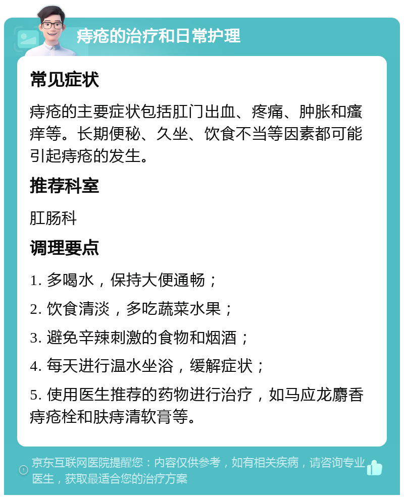 痔疮的治疗和日常护理 常见症状 痔疮的主要症状包括肛门出血、疼痛、肿胀和瘙痒等。长期便秘、久坐、饮食不当等因素都可能引起痔疮的发生。 推荐科室 肛肠科 调理要点 1. 多喝水，保持大便通畅； 2. 饮食清淡，多吃蔬菜水果； 3. 避免辛辣刺激的食物和烟酒； 4. 每天进行温水坐浴，缓解症状； 5. 使用医生推荐的药物进行治疗，如马应龙麝香痔疮栓和肤痔清软膏等。