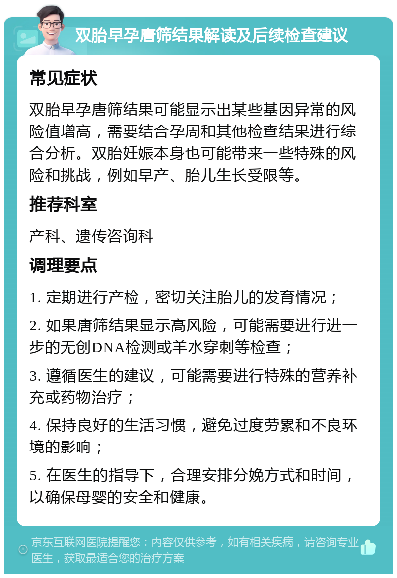 双胎早孕唐筛结果解读及后续检查建议 常见症状 双胎早孕唐筛结果可能显示出某些基因异常的风险值增高，需要结合孕周和其他检查结果进行综合分析。双胎妊娠本身也可能带来一些特殊的风险和挑战，例如早产、胎儿生长受限等。 推荐科室 产科、遗传咨询科 调理要点 1. 定期进行产检，密切关注胎儿的发育情况； 2. 如果唐筛结果显示高风险，可能需要进行进一步的无创DNA检测或羊水穿刺等检查； 3. 遵循医生的建议，可能需要进行特殊的营养补充或药物治疗； 4. 保持良好的生活习惯，避免过度劳累和不良环境的影响； 5. 在医生的指导下，合理安排分娩方式和时间，以确保母婴的安全和健康。