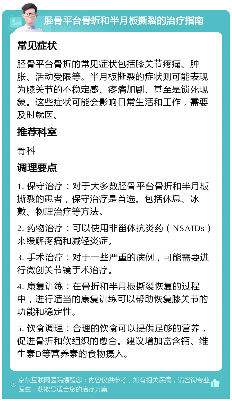 胫骨平台骨折和半月板撕裂的治疗指南 常见症状 胫骨平台骨折的常见症状包括膝关节疼痛、肿胀、活动受限等。半月板撕裂的症状则可能表现为膝关节的不稳定感、疼痛加剧、甚至是锁死现象。这些症状可能会影响日常生活和工作，需要及时就医。 推荐科室 骨科 调理要点 1. 保守治疗：对于大多数胫骨平台骨折和半月板撕裂的患者，保守治疗是首选。包括休息、冰敷、物理治疗等方法。 2. 药物治疗：可以使用非甾体抗炎药（NSAIDs）来缓解疼痛和减轻炎症。 3. 手术治疗：对于一些严重的病例，可能需要进行微创关节镜手术治疗。 4. 康复训练：在骨折和半月板撕裂恢复的过程中，进行适当的康复训练可以帮助恢复膝关节的功能和稳定性。 5. 饮食调理：合理的饮食可以提供足够的营养，促进骨折和软组织的愈合。建议增加富含钙、维生素D等营养素的食物摄入。