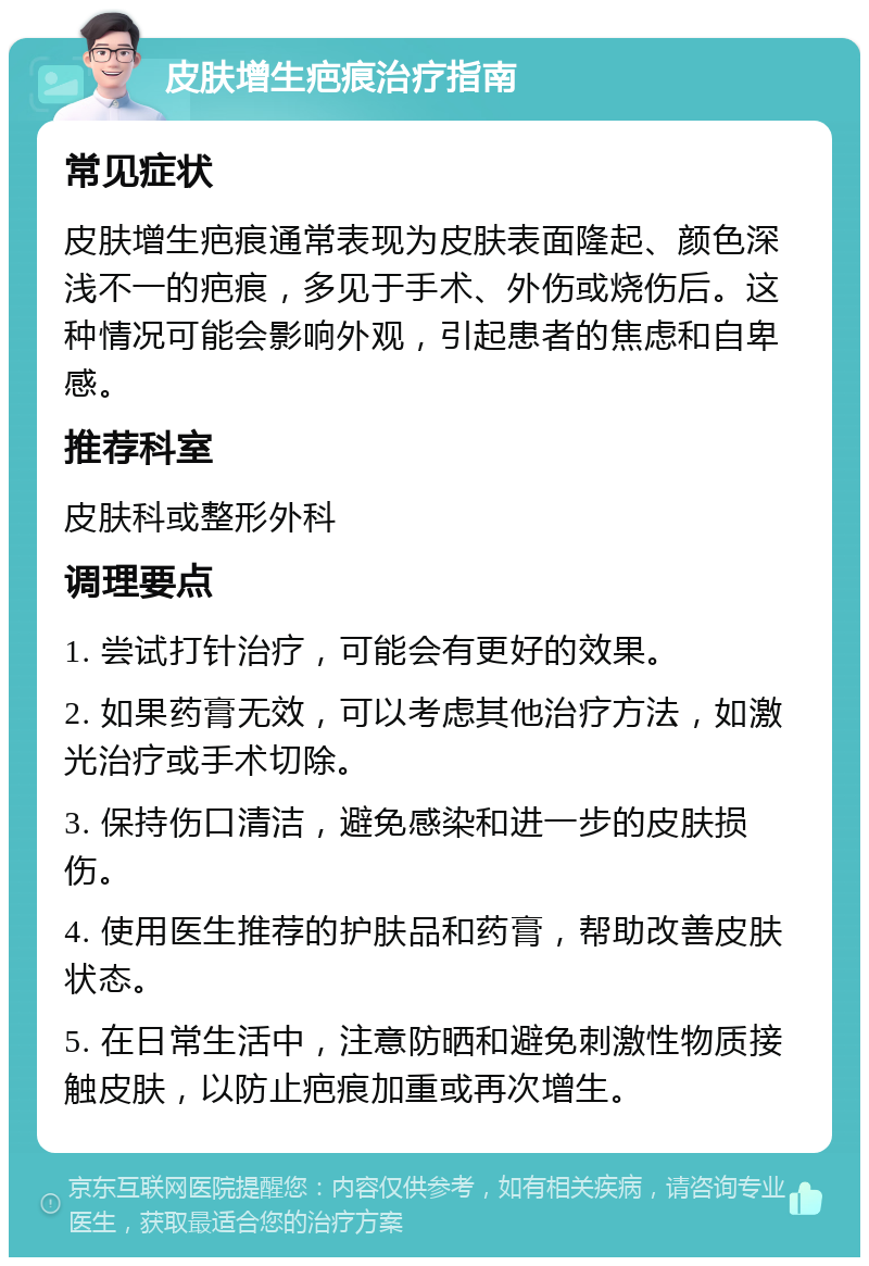 皮肤增生疤痕治疗指南 常见症状 皮肤增生疤痕通常表现为皮肤表面隆起、颜色深浅不一的疤痕，多见于手术、外伤或烧伤后。这种情况可能会影响外观，引起患者的焦虑和自卑感。 推荐科室 皮肤科或整形外科 调理要点 1. 尝试打针治疗，可能会有更好的效果。 2. 如果药膏无效，可以考虑其他治疗方法，如激光治疗或手术切除。 3. 保持伤口清洁，避免感染和进一步的皮肤损伤。 4. 使用医生推荐的护肤品和药膏，帮助改善皮肤状态。 5. 在日常生活中，注意防晒和避免刺激性物质接触皮肤，以防止疤痕加重或再次增生。