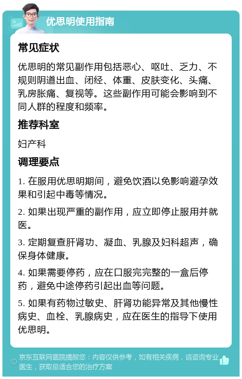 优思明使用指南 常见症状 优思明的常见副作用包括恶心、呕吐、乏力、不规则阴道出血、闭经、体重、皮肤变化、头痛、乳房胀痛、复视等。这些副作用可能会影响到不同人群的程度和频率。 推荐科室 妇产科 调理要点 1. 在服用优思明期间，避免饮酒以免影响避孕效果和引起中毒等情况。 2. 如果出现严重的副作用，应立即停止服用并就医。 3. 定期复查肝肾功、凝血、乳腺及妇科超声，确保身体健康。 4. 如果需要停药，应在口服完完整的一盒后停药，避免中途停药引起出血等问题。 5. 如果有药物过敏史、肝肾功能异常及其他慢性病史、血栓、乳腺病史，应在医生的指导下使用优思明。