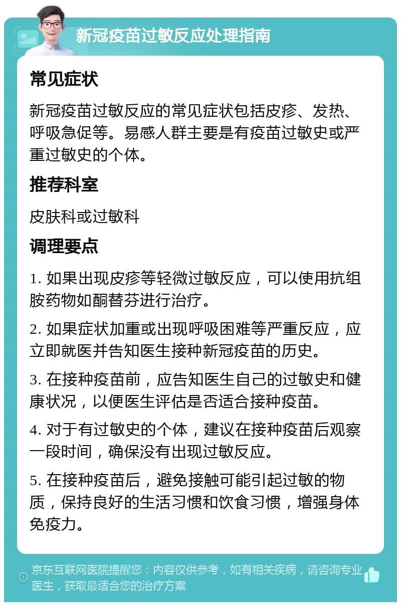 新冠疫苗过敏反应处理指南 常见症状 新冠疫苗过敏反应的常见症状包括皮疹、发热、呼吸急促等。易感人群主要是有疫苗过敏史或严重过敏史的个体。 推荐科室 皮肤科或过敏科 调理要点 1. 如果出现皮疹等轻微过敏反应，可以使用抗组胺药物如酮替芬进行治疗。 2. 如果症状加重或出现呼吸困难等严重反应，应立即就医并告知医生接种新冠疫苗的历史。 3. 在接种疫苗前，应告知医生自己的过敏史和健康状况，以便医生评估是否适合接种疫苗。 4. 对于有过敏史的个体，建议在接种疫苗后观察一段时间，确保没有出现过敏反应。 5. 在接种疫苗后，避免接触可能引起过敏的物质，保持良好的生活习惯和饮食习惯，增强身体免疫力。