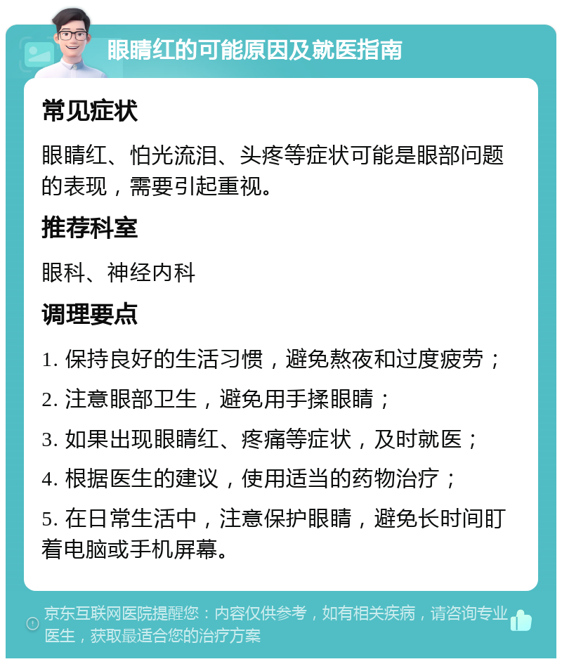 眼睛红的可能原因及就医指南 常见症状 眼睛红、怕光流泪、头疼等症状可能是眼部问题的表现，需要引起重视。 推荐科室 眼科、神经内科 调理要点 1. 保持良好的生活习惯，避免熬夜和过度疲劳； 2. 注意眼部卫生，避免用手揉眼睛； 3. 如果出现眼睛红、疼痛等症状，及时就医； 4. 根据医生的建议，使用适当的药物治疗； 5. 在日常生活中，注意保护眼睛，避免长时间盯着电脑或手机屏幕。