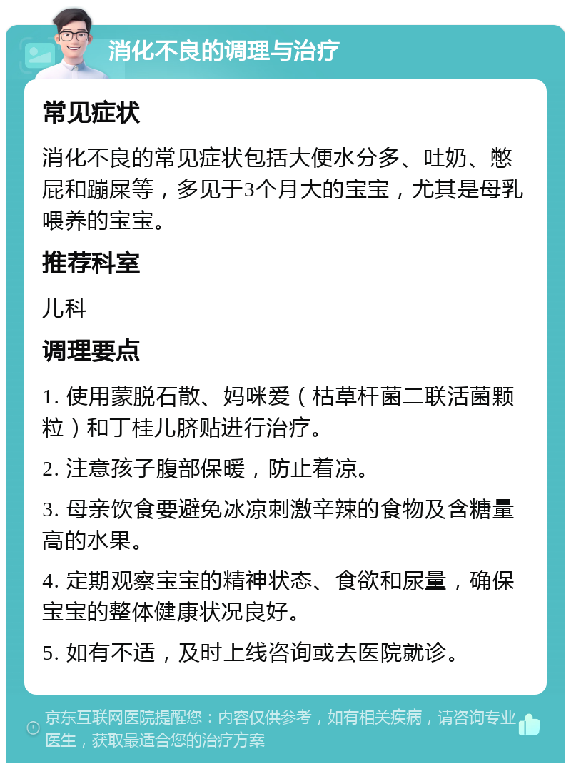 消化不良的调理与治疗 常见症状 消化不良的常见症状包括大便水分多、吐奶、憋屁和蹦屎等，多见于3个月大的宝宝，尤其是母乳喂养的宝宝。 推荐科室 儿科 调理要点 1. 使用蒙脱石散、妈咪爱（枯草杆菌二联活菌颗粒）和丁桂儿脐贴进行治疗。 2. 注意孩子腹部保暖，防止着凉。 3. 母亲饮食要避免冰凉刺激辛辣的食物及含糖量高的水果。 4. 定期观察宝宝的精神状态、食欲和尿量，确保宝宝的整体健康状况良好。 5. 如有不适，及时上线咨询或去医院就诊。